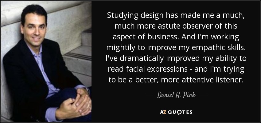 Studying design has made me a much, much more astute observer of this aspect of business. And I'm working mightily to improve my empathic skills. I've dramatically improved my ability to read facial expressions - and I'm trying to be a better, more attentive listener. - Daniel H. Pink