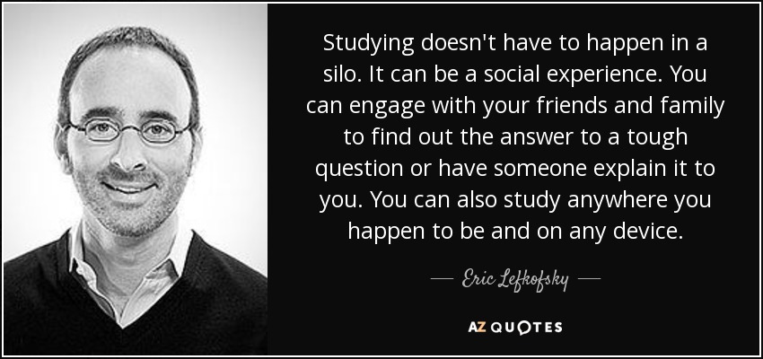 Studying doesn't have to happen in a silo. It can be a social experience. You can engage with your friends and family to find out the answer to a tough question or have someone explain it to you. You can also study anywhere you happen to be and on any device. - Eric Lefkofsky