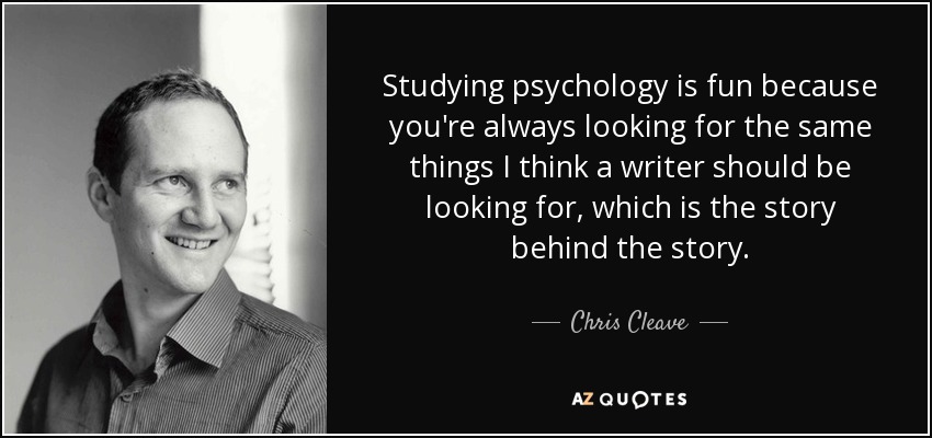 Studying psychology is fun because you're always looking for the same things I think a writer should be looking for, which is the story behind the story. - Chris Cleave
