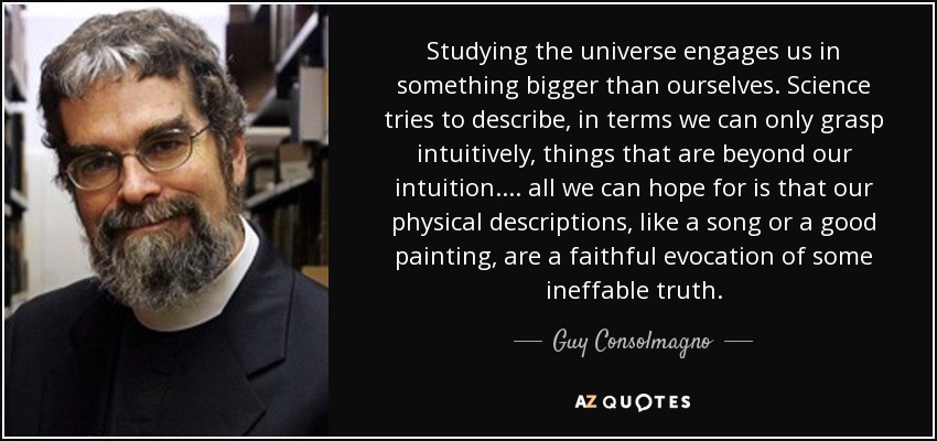 Studying the universe engages us in something bigger than ourselves. Science tries to describe, in terms we can only grasp intuitively, things that are beyond our intuition. . . . all we can hope for is that our physical descriptions, like a song or a good painting, are a faithful evocation of some ineffable truth. - Guy Consolmagno