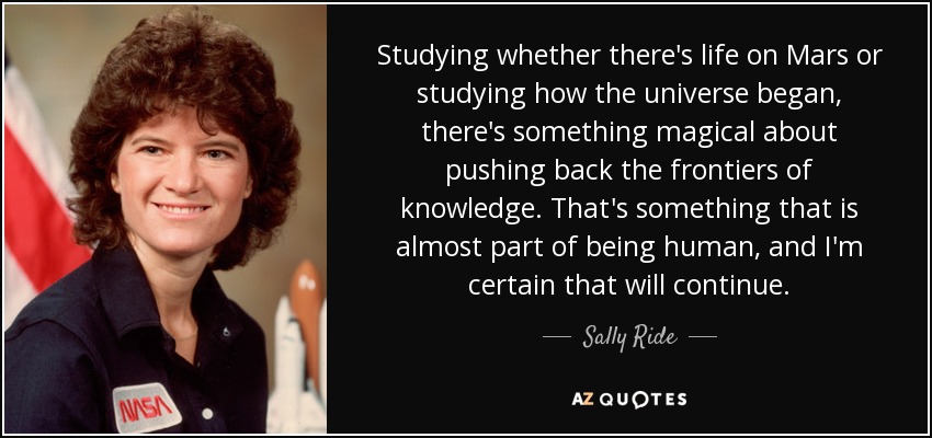 Studying whether there's life on Mars or studying how the universe began, there's something magical about pushing back the frontiers of knowledge. That's something that is almost part of being human, and I'm certain that will continue. - Sally Ride