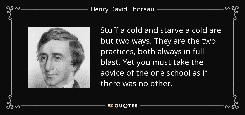Stuff a cold and starve a cold are but two ways. They are the two practices, both always in full blast. Yet you must take the advice of the one school as if there was no other. - Henry David Thoreau