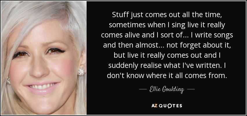 Stuff just comes out all the time, sometimes when I sing live it really comes alive and I sort of... I write songs and then almost... not forget about it, but live it really comes out and I suddenly realise what I've written. I don't know where it all comes from. - Ellie Goulding