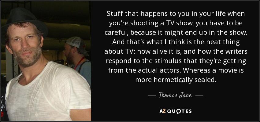 Stuff that happens to you in your life when you're shooting a TV show, you have to be careful, because it might end up in the show. And that's what I think is the neat thing about TV: how alive it is, and how the writers respond to the stimulus that they're getting from the actual actors. Whereas a movie is more hermetically sealed. - Thomas Jane