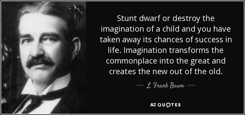 Stunt dwarf or destroy the imagination of a child and you have taken away its chances of success in life. Imagination transforms the commonplace into the great and creates the new out of the old. - L. Frank Baum