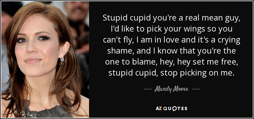 Stupid cupid you're a real mean guy, I'd like to pick your wings so you can't fly, I am in love and it's a crying shame, and I know that you're the one to blame, hey, hey set me free, stupid cupid, stop picking on me. - Mandy Moore