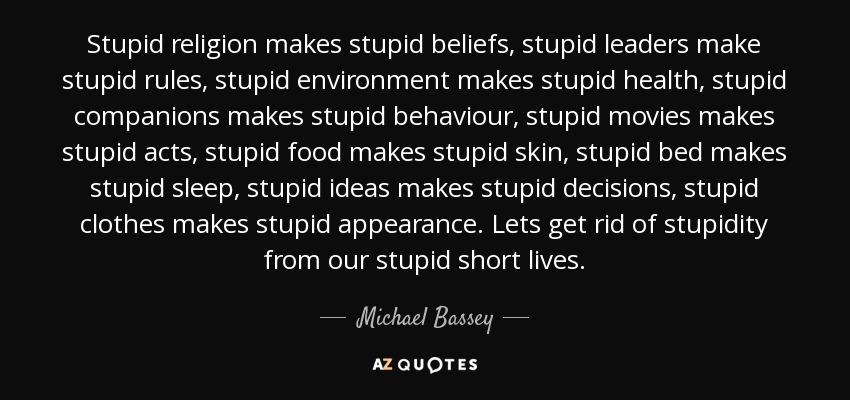 Stupid religion makes stupid beliefs, stupid leaders make stupid rules, stupid environment makes stupid health, stupid companions makes stupid behaviour, stupid movies makes stupid acts, stupid food makes stupid skin, stupid bed makes stupid sleep, stupid ideas makes stupid decisions, stupid clothes makes stupid appearance. Lets get rid of stupidity from our stupid short lives. - Michael Bassey