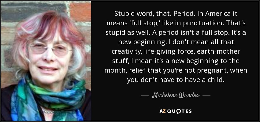 Stupid word, that. Period. In America it means 'full stop,' like in punctuation. That's stupid as well. A period isn't a full stop. It's a new beginning. I don't mean all that creativity, life-giving force, earth-mother stuff, I mean it's a new beginning to the month, relief that you're not pregnant, when you don't have to have a child. - Michelene Wandor