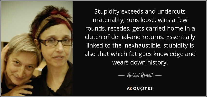 Stupidity exceeds and undercuts materiality, runs loose, wins a few rounds, recedes, gets carried home in a clutch of denial-and returns. Essentially linked to the inexhaustible, stupidity is also that which fatigues knowledge and wears down history. - Avital Ronell