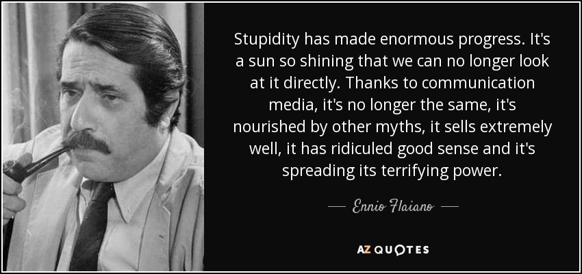 Stupidity has made enormous progress. It's a sun so shining that we can no longer look at it directly. Thanks to communication media, it's no longer the same, it's nourished by other myths, it sells extremely well, it has ridiculed good sense and it's spreading its terrifying power. - Ennio Flaiano