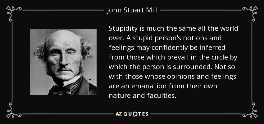 Stupidity is much the same all the world over. A stupid person's notions and feelings may confidently be inferred from those which prevail in the circle by which the person is surrounded. Not so with those whose opinions and feelings are an emanation from their own nature and faculties. - John Stuart Mill