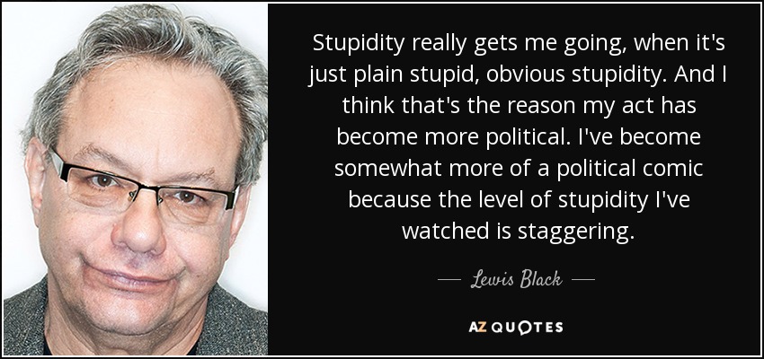 Stupidity really gets me going, when it's just plain stupid, obvious stupidity. And I think that's the reason my act has become more political. I've become somewhat more of a political comic because the level of stupidity I've watched is staggering. - Lewis Black