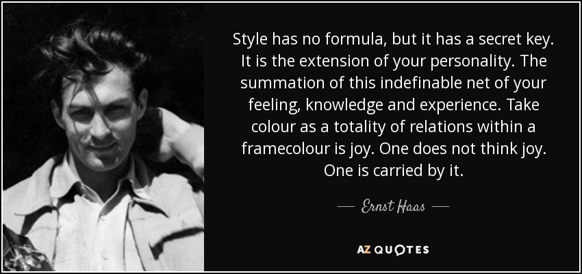 Style has no formula, but it has a secret key. It is the extension of your personality. The summation of this indefinable net of your feeling, knowledge and experience. Take colour as a totality of relations within a framecolour is joy. One does not think joy. One is carried by it. - Ernst Haas