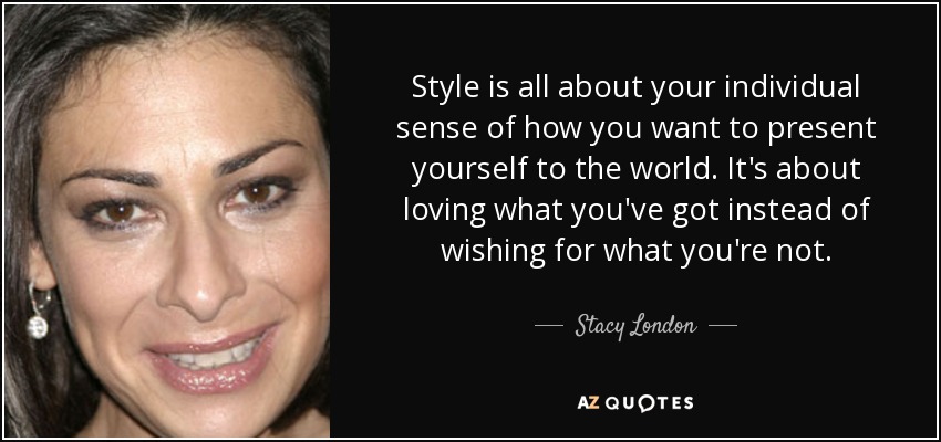 Style is all about your individual sense of how you want to present yourself to the world. It's about loving what you've got instead of wishing for what you're not. - Stacy London