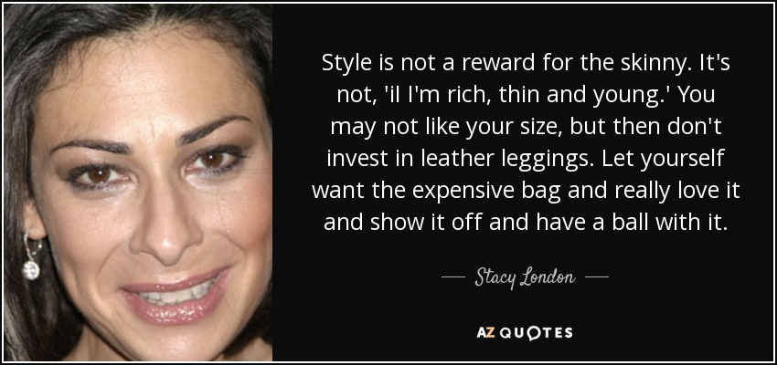 Style is not a reward for the skinny. It's not, 'iI I'm rich, thin and young.' You may not like your size, but then don't invest in leather leggings. Let yourself want the expensive bag and really love it and show it off and have a ball with it. - Stacy London