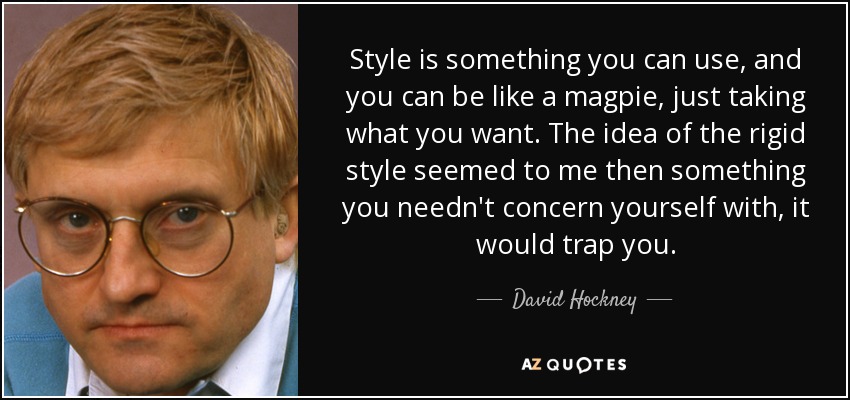 Style is something you can use, and you can be like a magpie, just taking what you want. The idea of the rigid style seemed to me then something you needn't concern yourself with, it would trap you. - David Hockney