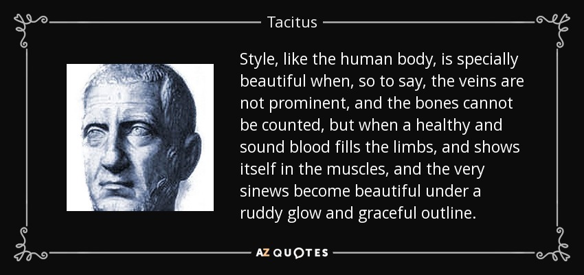 Style, like the human body, is specially beautiful when, so to say, the veins are not prominent, and the bones cannot be counted, but when a healthy and sound blood fills the limbs, and shows itself in the muscles, and the very sinews become beautiful under a ruddy glow and graceful outline. - Tacitus