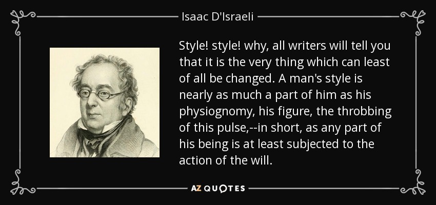 Style! style! why, all writers will tell you that it is the very thing which can least of all be changed. A man's style is nearly as much a part of him as his physiognomy, his figure, the throbbing of this pulse,--in short, as any part of his being is at least subjected to the action of the will. - Isaac D'Israeli