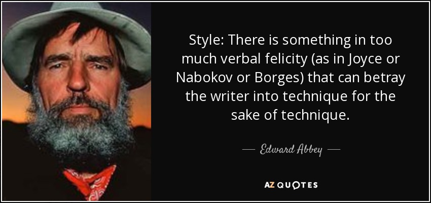 Style: There is something in too much verbal felicity (as in Joyce or Nabokov or Borges) that can betray the writer into technique for the sake of technique. - Edward Abbey