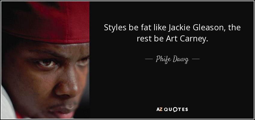 Styles be fat like Jackie Gleason, the rest be Art Carney. - Phife Dawg
