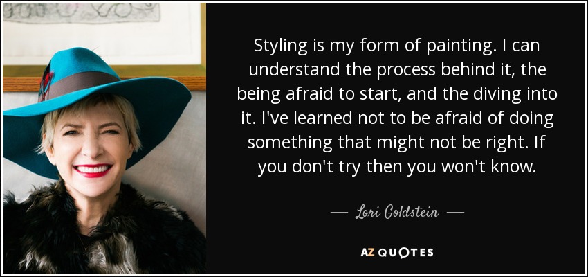 Styling is my form of painting. I can understand the process behind it, the being afraid to start, and the diving into it. I've learned not to be afraid of doing something that might not be right. If you don't try then you won't know. - Lori Goldstein