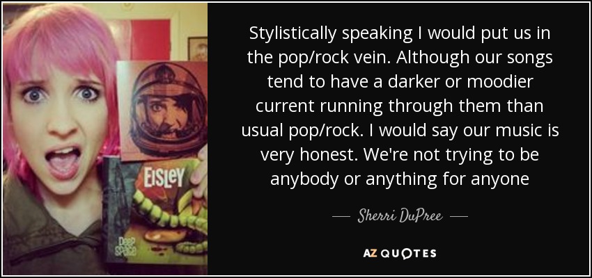 Stylistically speaking I would put us in the pop/rock vein. Although our songs tend to have a darker or moodier current running through them than usual pop/rock. I would say our music is very honest. We're not trying to be anybody or anything for anyone - Sherri DuPree