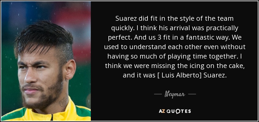 Suarez did fit in the style of the team quickly. I think his arrival was practically perfect. And us 3 fit in a fantastic way. We used to understand each other even without having so much of playing time together. I think we were missing the icing on the cake, and it was [ Luis Alberto] Suarez. - Neymar