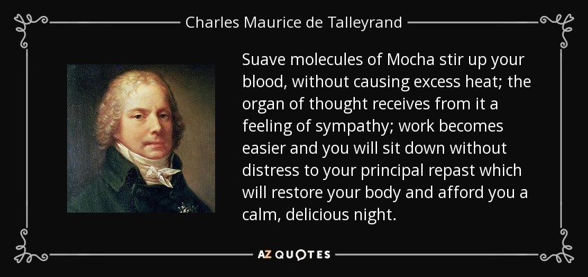 Suave molecules of Mocha stir up your blood, without causing excess heat; the organ of thought receives from it a feeling of sympathy; work becomes easier and you will sit down without distress to your principal repast which will restore your body and afford you a calm, delicious night. - Charles Maurice de Talleyrand