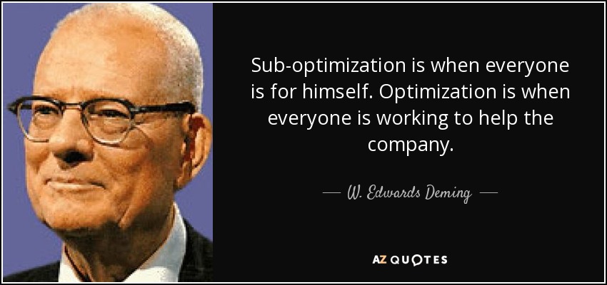 Sub-optimization is when everyone is for himself. Optimization is when everyone is working to help the company. - W. Edwards Deming