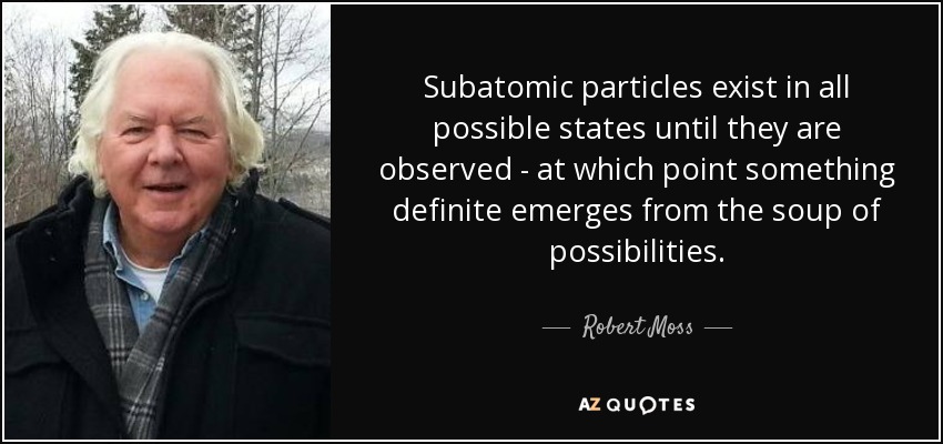 Subatomic particles exist in all possible states until they are observed - at which point something definite emerges from the soup of possibilities. - Robert Moss