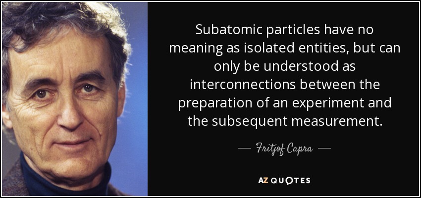 Subatomic particles have no meaning as isolated entities, but can only be understood as interconnections between the preparation of an experiment and the subsequent measurement. - Fritjof Capra
