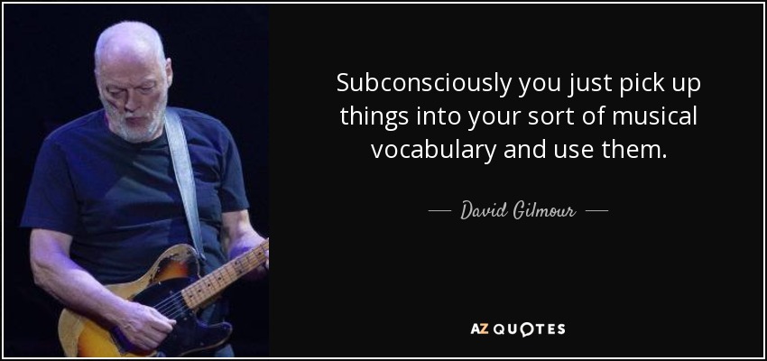 Subconsciously you just pick up things into your sort of musical vocabulary and use them. - David Gilmour