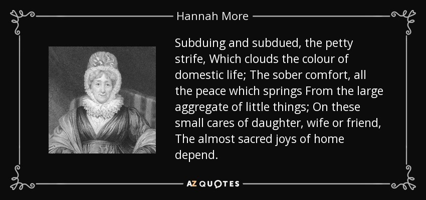 Subduing and subdued, the petty strife, Which clouds the colour of domestic life; The sober comfort, all the peace which springs From the large aggregate of little things; On these small cares of daughter, wife or friend, The almost sacred joys of home depend. - Hannah More