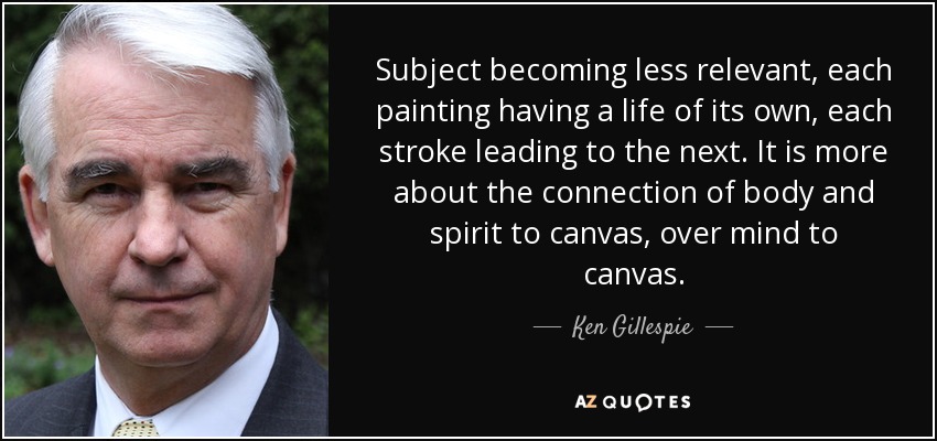 Subject becoming less relevant, each painting having a life of its own, each stroke leading to the next. It is more about the connection of body and spirit to canvas, over mind to canvas. - Ken Gillespie