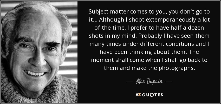 Subject matter comes to you, you don't go to it... Although I shoot extemporaneously a lot of the time, I prefer to have half a dozen shots in my mind. Probably I have seen them many times under different conditions and I have been thinking about them. The moment shall come when I shall go back to them and make the photographs. - Max Dupain