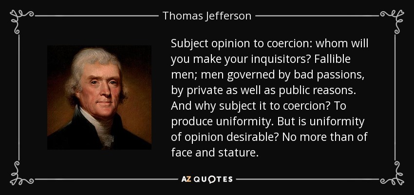 Subject opinion to coercion: whom will you make your inquisitors? Fallible men; men governed by bad passions, by private as well as public reasons. And why subject it to coercion? To produce uniformity. But is uniformity of opinion desirable? No more than of face and stature. - Thomas Jefferson