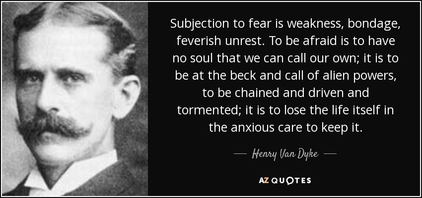 Subjection to fear is weakness, bondage, feverish unrest. To be afraid is to have no soul that we can call our own; it is to be at the beck and call of alien powers, to be chained and driven and tormented; it is to lose the life itself in the anxious care to keep it. - Henry Van Dyke