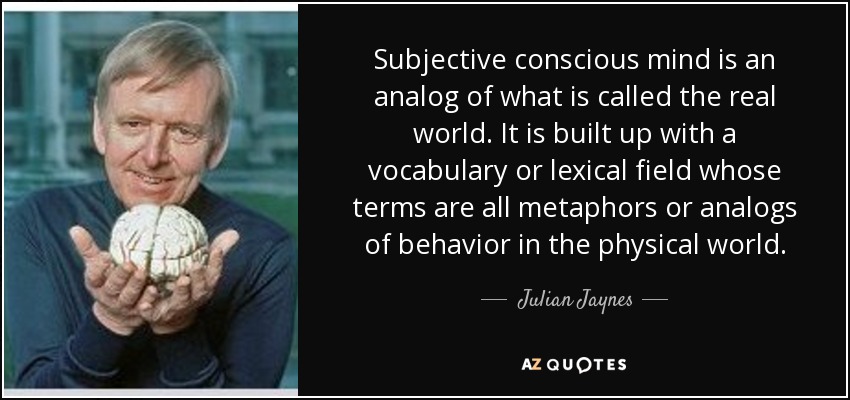 Subjective conscious mind is an analog of what is called the real world. It is built up with a vocabulary or lexical field whose terms are all metaphors or analogs of behavior in the physical world. - Julian Jaynes