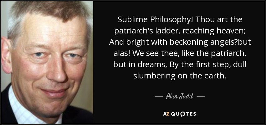 Sublime Philosophy! Thou art the patriarch's ladder, reaching heaven; And bright with beckoning angelsbut alas! We see thee, like the patriarch, but in dreams, By the first step, dull slumbering on the earth. - Alan Judd