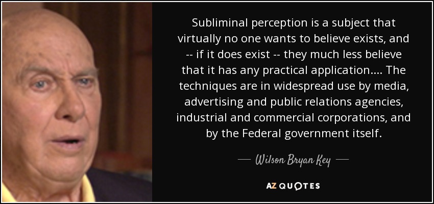 Subliminal perception is a subject that virtually no one wants to believe exists, and -- if it does exist -- they much less believe that it has any practical application. . . . The techniques are in widespread use by media, advertising and public relations agencies, industrial and commercial corporations, and by the Federal government itself. - Wilson Bryan Key