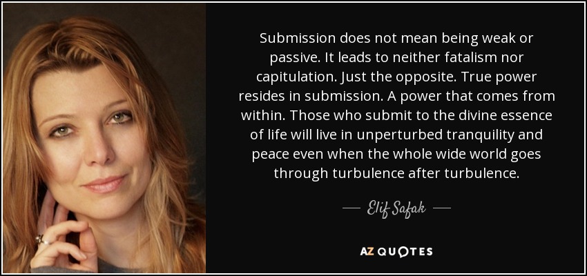 Submission does not mean being weak or passive. It leads to neither fatalism nor capitulation. Just the opposite. True power resides in submission. A power that comes from within. Those who submit to the divine essence of life will live in unperturbed tranquility and peace even when the whole wide world goes through turbulence after turbulence. - Elif Safak