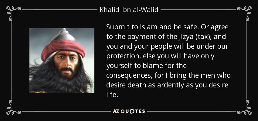 Submit to Islam and be safe. Or agree to the payment of the Jizya (tax), and you and your people will be under our protection, else you will have only yourself to blame for the consequences, for I bring the men who desire death as ardently as you desire life. - Khalid ibn al-Walid