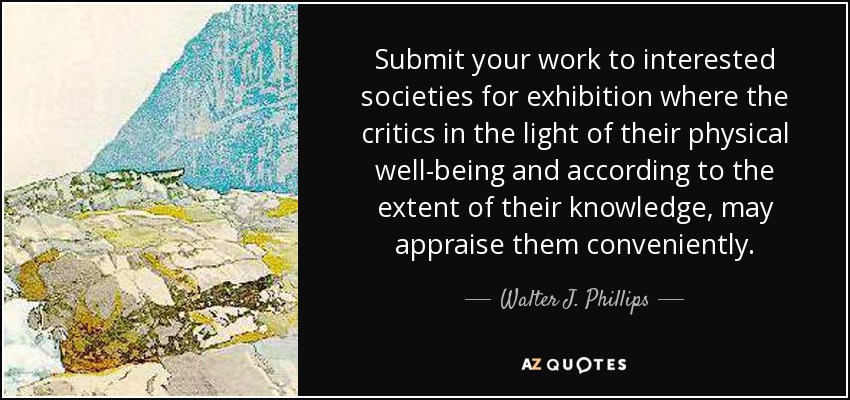 Submit your work to interested societies for exhibition where the critics in the light of their physical well-being and according to the extent of their knowledge, may appraise them conveniently. - Walter J. Phillips