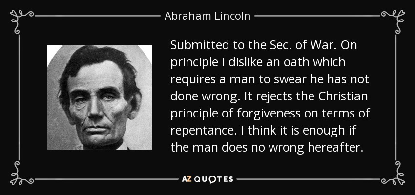 Submitted to the Sec. of War. On principle I dislike an oath which requires a man to swear he has not done wrong. It rejects the Christian principle of forgiveness on terms of repentance. I think it is enough if the man does no wrong hereafter. - Abraham Lincoln