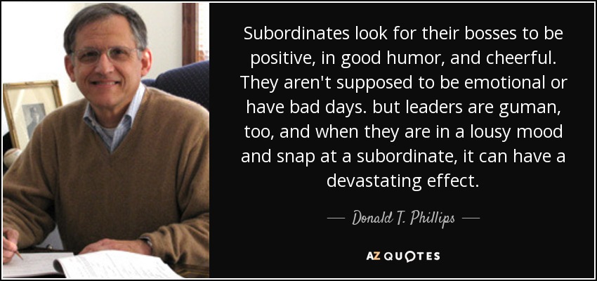 Subordinates look for their bosses to be positive, in good humor, and cheerful. They aren't supposed to be emotional or have bad days. but leaders are guman, too, and when they are in a lousy mood and snap at a subordinate, it can have a devastating effect. - Donald T. Phillips