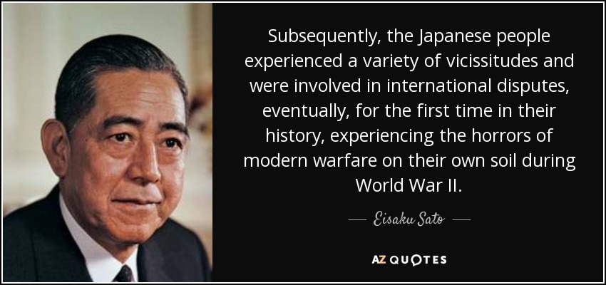 Subsequently, the Japanese people experienced a variety of vicissitudes and were involved in international disputes, eventually, for the first time in their history, experiencing the horrors of modern warfare on their own soil during World War II. - Eisaku Sato