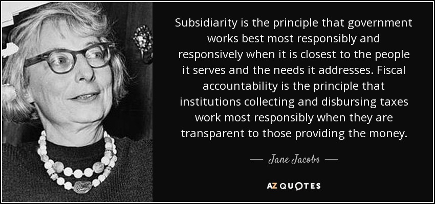 Subsidiarity is the principle that government works best most responsibly and responsively when it is closest to the people it serves and the needs it addresses. Fiscal accountability is the principle that institutions collecting and disbursing taxes work most responsibly when they are transparent to those providing the money. - Jane Jacobs