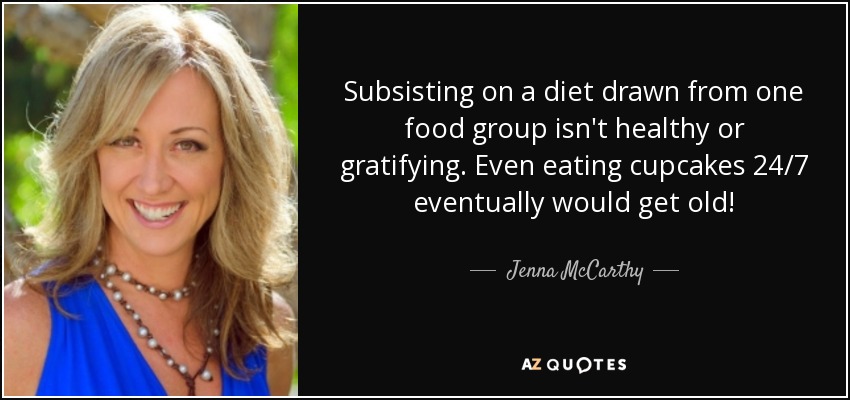 Subsisting on a diet drawn from one food group isn't healthy or gratifying. Even eating cupcakes 24/7 eventually would get old! - Jenna McCarthy