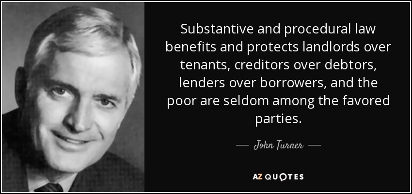 Substantive and procedural law benefits and protects landlords over tenants, creditors over debtors, lenders over borrowers, and the poor are seldom among the favored parties. - John Turner
