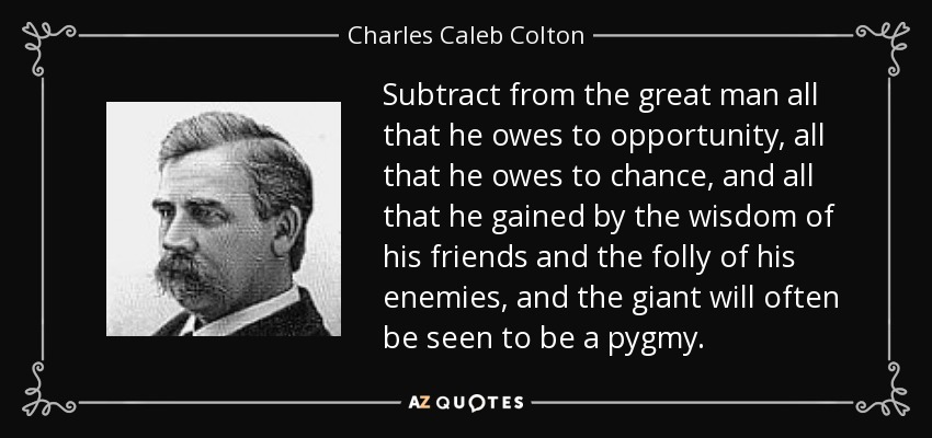 Subtract from the great man all that he owes to opportunity, all that he owes to chance, and all that he gained by the wisdom of his friends and the folly of his enemies, and the giant will often be seen to be a pygmy. - Charles Caleb Colton